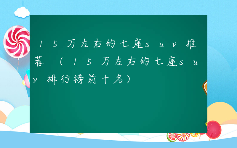 15万左右的七座suv推荐 (15万左右的七座suv排行榜前十名)